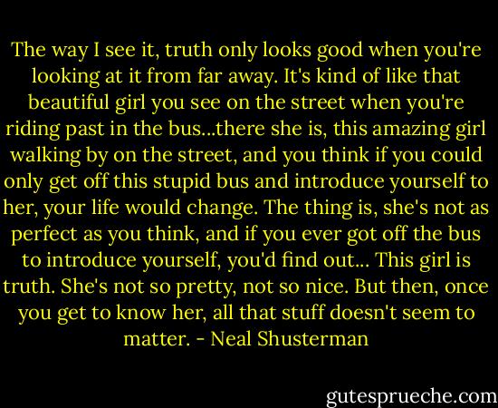 The way I see it, truth only looks good when you're looking at it from far away. It's kind of like that beautiful girl you see on the street when you're riding past in the bus...there she is, this amazing girl walking by on the street, and you think if you could only get off this stupid bus and introduce yourself to her, your life would change.<br />The thing is, she's not as perfect as you think, and if you ever got off the bus to introduce yourself, you'd find out... This girl is truth. She's not so pretty, not so nice. But then, once you get to know her, all that stuff doesn't seem to matter. - Neal Shusterman