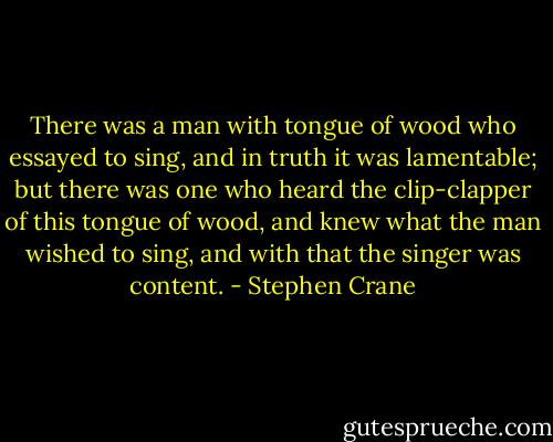 There was a man with tongue of wood who essayed to sing,<br />and in truth it was lamentable;<br />but there was one who heard the clip-clapper of this tongue of wood,<br />and knew what the man wished to sing,<br />and with that the singer was content. - Stephen Crane