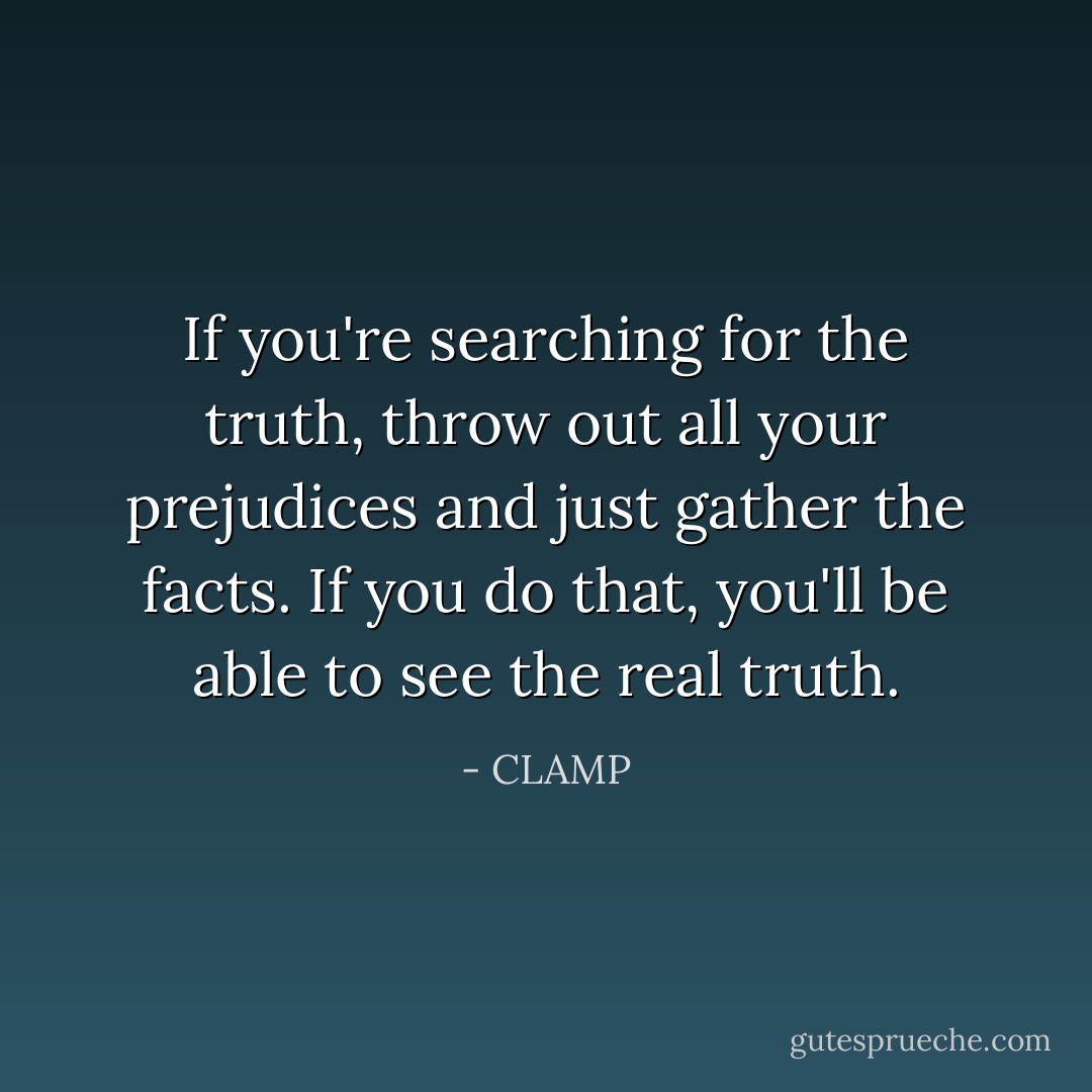 If you're searching for the truth, throw out all your prejudices and just gather the facts. If you do that, you'll be able to see the real truth. - CLAMP