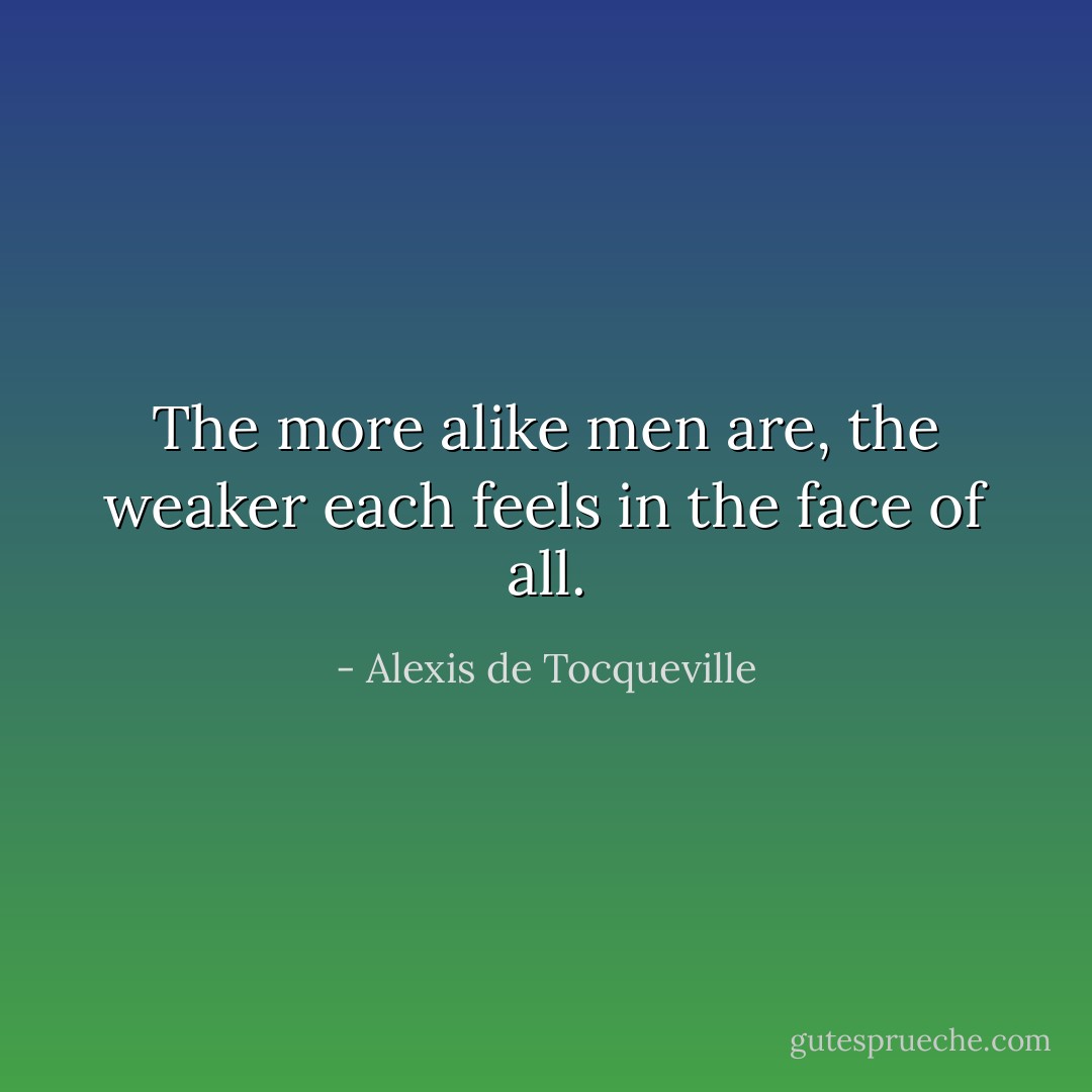 The more alike men are, the weaker each feels in the face of all. - Alexis de Tocqueville