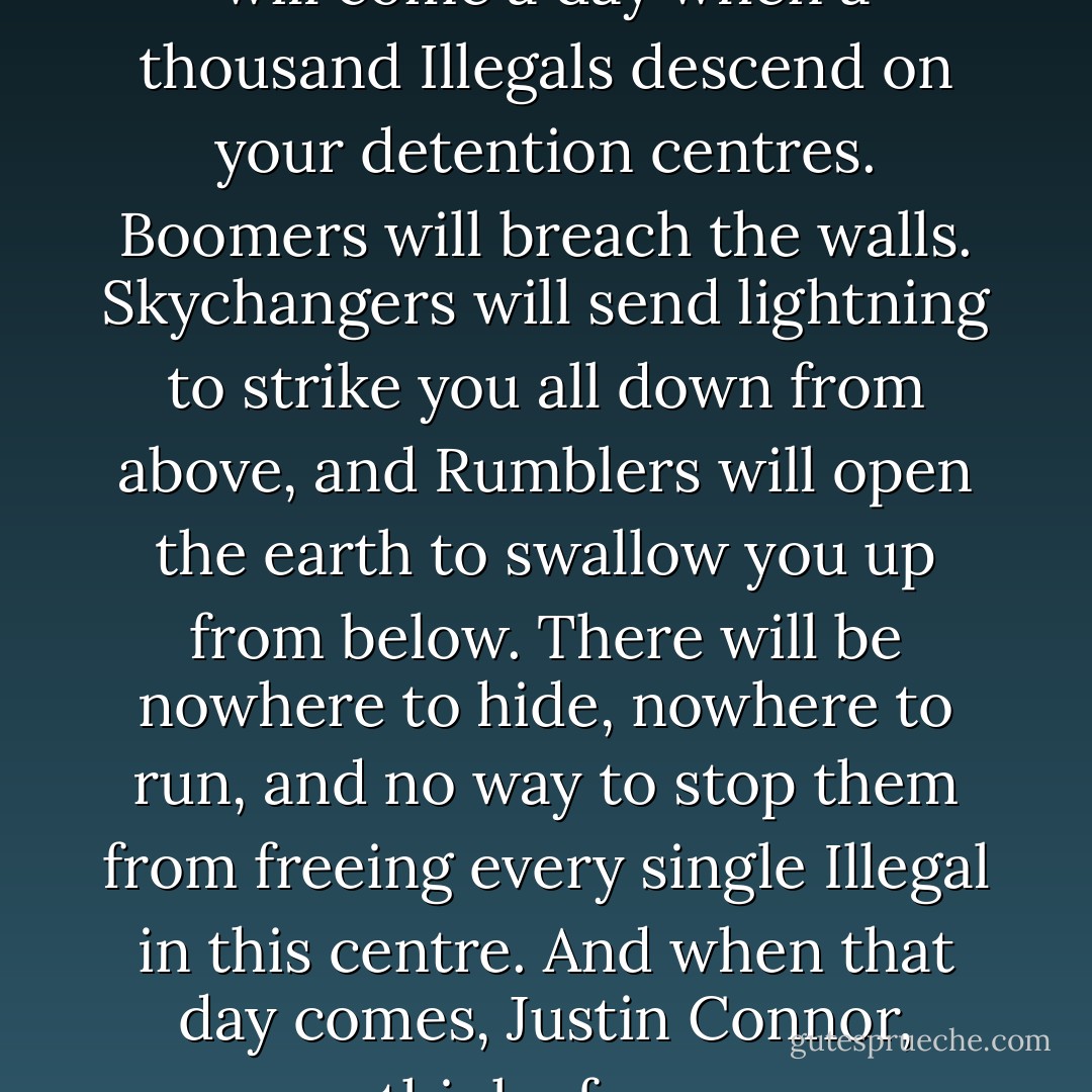 I bared my teeth at him. “There will come a day when a thousand Illegals descend on your detention centres. Boomers will breach the walls. Skychangers will send lightning to strike you all down from above, and Rumblers will open the earth to swallow you up from below. There will be nowhere to hide, nowhere to run, and no way to stop them from freeing every single Illegal in this centre. And when that day comes, Justin Connor, think of me. - Ambelin Kwaymullina