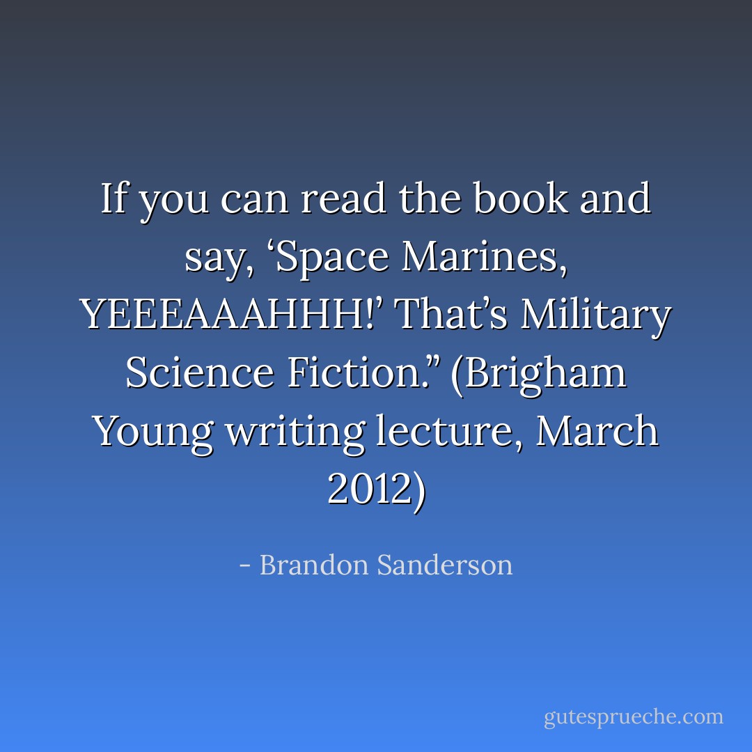 If you can read the book and say, ‘Space Marines, YEEEAAAHHH!’ That’s Military Science Fiction.” (Brigham Young writing lecture, March 2012) - Brandon Sanderson