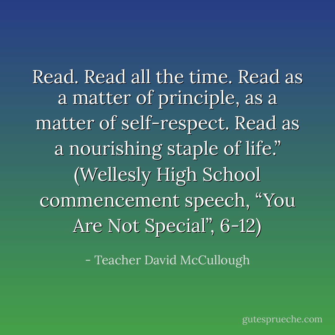 Read. Read all the time. Read as a matter of principle, as a matter of self-respect. Read as a nourishing staple of life.” (Wellesly High School commencement speech, “You Are Not Special”, 6-12) - Teacher David McCullough