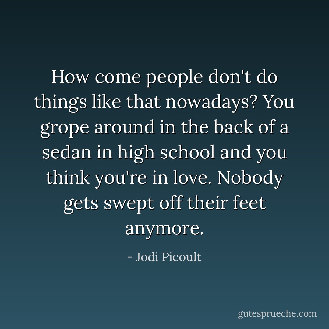 How come people don't do things like that nowadays? You grope around in the back of a sedan in high school and you think you're in love. Nobody gets swept off their feet anymore. - Jodi Picoult