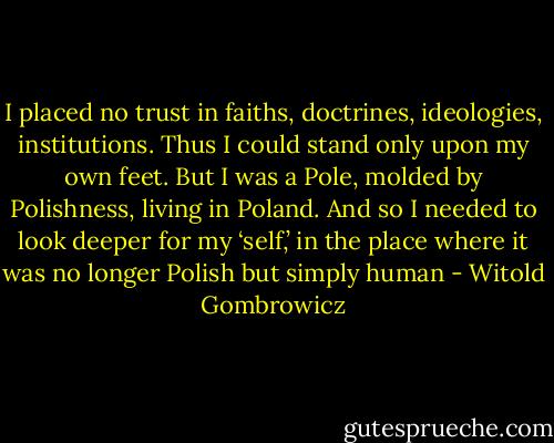 I placed no trust in faiths, doctrines, ideologies, institutions. Thus I could stand only upon my own feet. But I was a Pole, molded by Polishness, living in Poland. And so I needed to look deeper for my ‘self,’ in the place where it was no longer Polish but simply human - Witold Gombrowicz