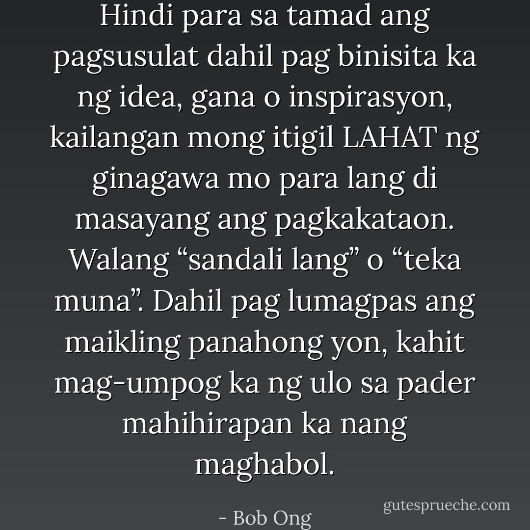 Hindi para sa tamad ang pagsusulat dahil pag binisita ka ng idea, gana o inspirasyon, kailangan mong itigil LAHAT ng ginagawa mo para lang di masayang ang pagkakataon. Walang “sandali lang” o “teka muna”. Dahil pag lumagpas ang maikling panahong yon, kahit mag-umpog ka ng ulo sa pader mahihirapan ka nang maghabol. - Bob Ong