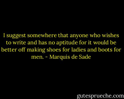 I suggest somewhere that anyone who wishes to write and has no aptitude for it would be better off making shoes for ladies and boots for men. - Marquis de Sade