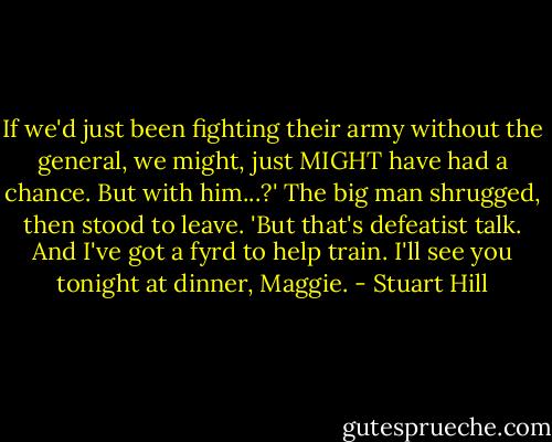 If we'd just been fighting their army without the general, we might, just MIGHT have had a chance. But with him...?' The big man shrugged, then stood to leave. 'But that's defeatist talk. And I've got a fyrd to help train. I'll see you tonight at dinner, Maggie. - Stuart Hill