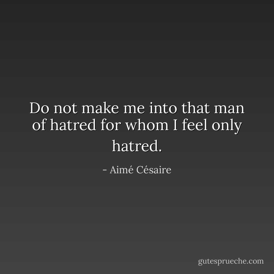 Do not make me into that man of hatred for whom I feel only hatred. - Aimé Césaire