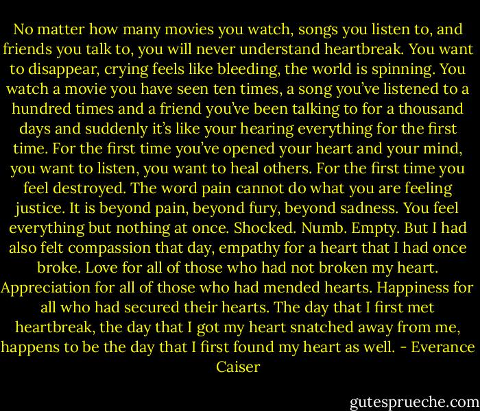 No matter how many movies you watch, songs you listen to, and friends you talk to, you will never understand heartbreak. You want to disappear, crying feels like bleeding, the world is spinning. You watch a movie you have seen ten times, a song you’ve listened to a hundred times and a friend you’ve been talking to for a thousand days and suddenly it’s like your hearing everything for the first time. For the first time you’ve opened your heart and your mind, you want to listen, you want to heal others. For the first time you feel destroyed. The word pain cannot do what you are feeling justice. It is beyond pain, beyond fury, beyond sadness. You feel everything but nothing at once. Shocked. Numb. Empty. But I had also felt compassion that day, empathy for a heart that I had once broke. Love for all of those who had not broken my heart. Appreciation for all of those who had mended hearts. Happiness for all who had secured their hearts. The day that I first met heartbreak, the day that I got my heart snatched away from me, happens to be the day that I first found my heart as well. - Everance Caiser
