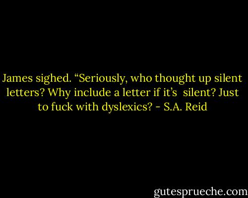 James sighed. “Seriously, who thought up silent letters? Why include a letter if it’s <br />silent? Just to fuck with dyslexics? - S.A. Reid