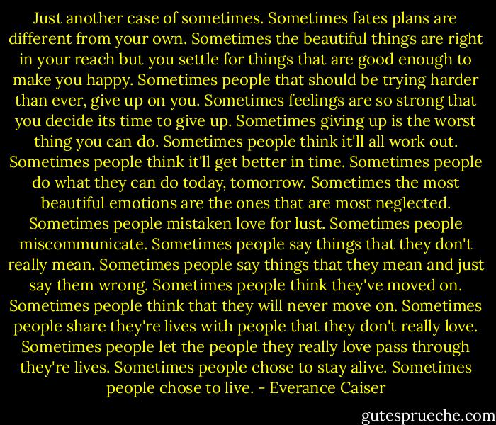 Just another case of sometimes. Sometimes fates plans are different from your own. Sometimes the beautiful things are right in your reach but you settle for things that are good enough to make you happy. Sometimes people that should be trying harder than ever, give up on you. Sometimes feelings are so strong that you decide its time to give up. Sometimes giving up is the worst thing you can do. Sometimes people think it'll all work out. Sometimes people think it'll get better in time. Sometimes people do what they can do today, tomorrow. Sometimes the most beautiful emotions are the ones that are most neglected. Sometimes people mistaken love for lust. Sometimes people miscommunicate. Sometimes people say things that they don't really mean. Sometimes people say things that they mean and just say them wrong. Sometimes people think they've moved on. Sometimes people think that they will never move on. Sometimes people share they're lives with people that they don't really love. Sometimes people let the people they really love pass through they're lives. Sometimes people chose to stay alive. Sometimes people chose to live. - Everance Caiser