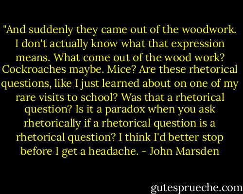 ‎"And suddenly they came out of the woodwork. I don't actually know what that expression means. What come out of the wood work? Cockroaches maybe. Mice? Are these rhetorical questions, like I just learned about on one of my rare visits to school? Was that a rhetorical question? Is it a paradox when you ask rhetorically if a rhetorical question is a rhetorical question? I think I'd better stop before I get a headache. - John Marsden
