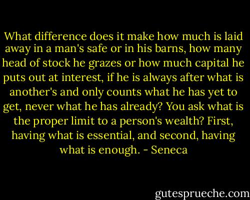 What difference does it make how much is laid away in a man's safe or in his barns, how many head of stock he grazes or how much capital he puts out at interest, if he is always after what is another's and only counts what he has yet to get, never what he has already? You ask what is the proper limit to a person's wealth? First, having what is essential, and second, having what is enough. - Seneca