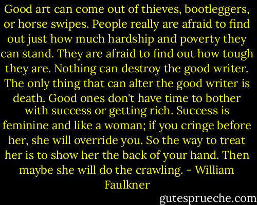 Good art can come out of thieves, bootleggers, or horse swipes. People really are afraid to find out just how much hardship and poverty they can stand. They are afraid to find out how tough they are. Nothing can destroy the good writer. The only thing that can alter the good writer is death. Good ones don't have time to bother with success or getting rich. Success is feminine and like a woman; if you cringe before her, she will override you. So the way to treat her is to show her the back of your hand. Then maybe she will do the crawling. - William Faulkner