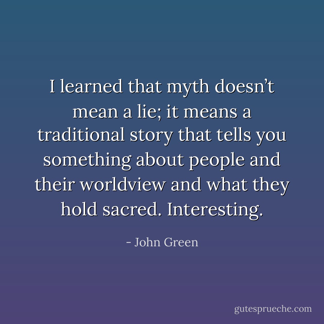 I learned that myth doesn’t mean a lie; it means a traditional story that tells you something about people and their worldview and what they hold sacred. Interesting. - John Green