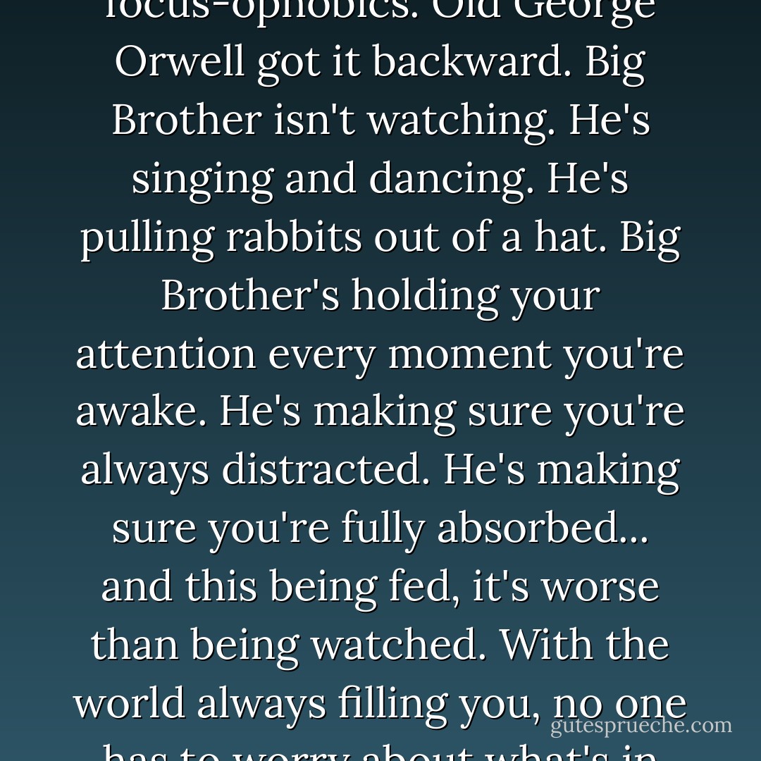 The sound shivers through the walls, through the table, through the window frame, and into my finger. These distraction-oholics. These focus-ophobics. Old George Orwell got it backward. Big Brother isn't watching. He's singing and dancing. He's pulling rabbits out of a hat. Big Brother's holding your attention every moment you're awake. He's making sure you're always distracted. He's making sure you're fully absorbed... and this being fed, it's worse than being watched. With the world always filling you, no one has to worry about what's in your mind. With everyone's imagination atrophied, no one will ever be a threat to the world. - Chuck Palahniuk