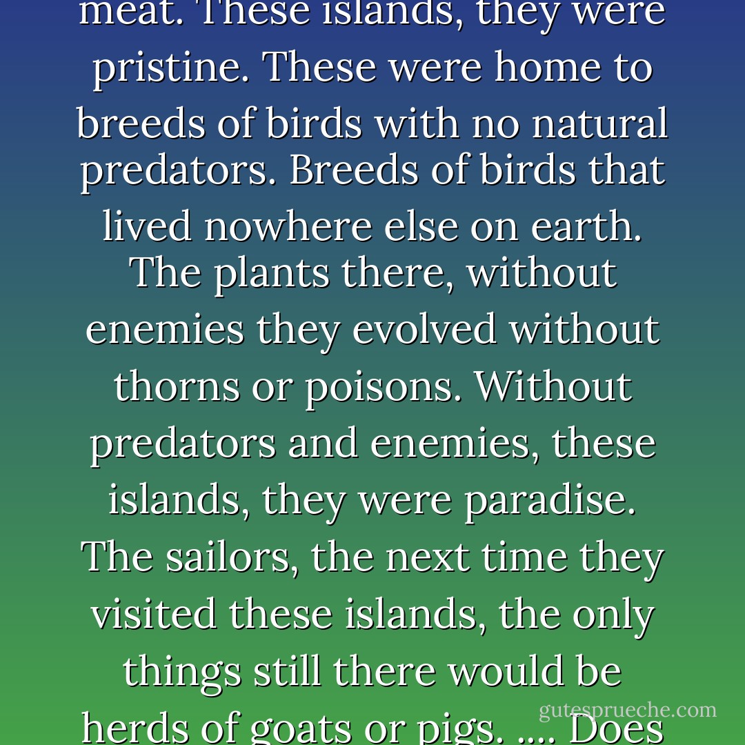 Centuries ago, sailors on long voyages used to leave a pair of pigs on every deserted island. Or they'd leave a pair of goats. Either way, on any future visit, the island would be a source of meat. These islands, they were pristine. These were home to breeds of birds with no natural predators. Breeds of birds that lived nowhere else on earth. The plants there, without enemies they evolved without thorns or poisons. Without predators and enemies, these islands, they were paradise. The sailors, the next time they visited these islands, the only things still there would be herds of goats or pigs. .... Does this remind you of anything? Maybe the ol' Adam and Eve story? .... You ever wonder when God's coming back with a lot of barbecue sauce? - Chuck Palahniuk