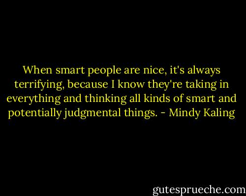 When smart people are nice, it's always terrifying, because I know they're taking in everything and thinking all kinds of smart and potentially judgmental things. - Mindy Kaling