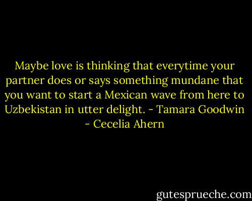 Maybe love is thinking that everytime your partner does or says something mundane that you want to start a Mexican wave from here to Uzbekistan in utter delight. - Tamara Goodwin - Cecelia Ahern