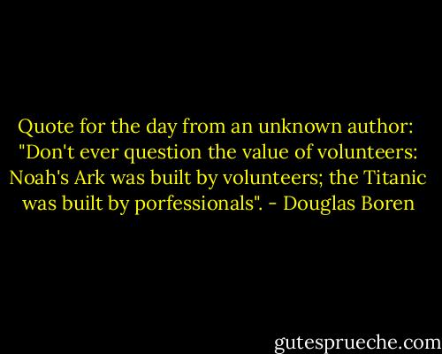 Quote for the day from an unknown author:<br /> "Don't ever question the value of volunteers: Noah's Ark was built by volunteers; the Titanic was built by porfessionals". - Douglas Boren