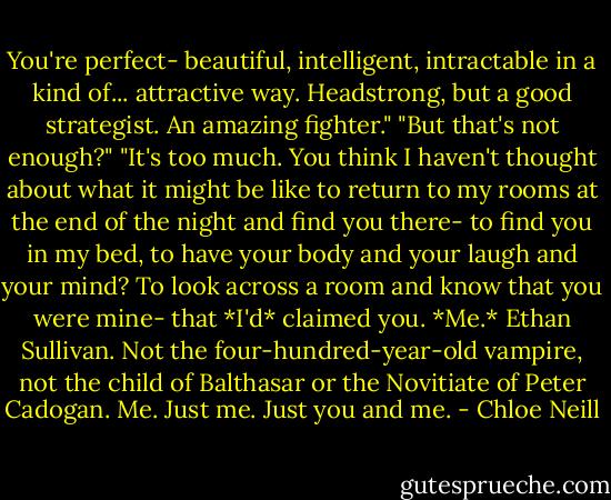 You're perfect- beautiful, intelligent, intractable in a kind of... attractive way. Headstrong, but a good strategist. An amazing fighter."<br />"But that's not enough?"<br />"It's too much. You think I haven't thought about what it might be like to return to my rooms at the end of the night and find you there- to find you in my bed, to have your body and your laugh and your mind? To look across a room and know that you were mine- that *I'd* claimed you. *Me.* Ethan Sullivan. Not the four-hundred-year-old vampire, not the child of Balthasar or the Novitiate of Peter Cadogan. Me. Just me. Just you and me. - Chloe Neill
