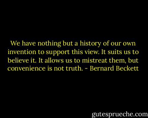 We have nothing but a history of our own invention to support this view. It suits us to believe it. It allows us to mistreat them, but convenience is not truth. - Bernard Beckett