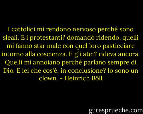 I cattolici mi rendono nervoso perché sono sleali. E i protestanti? domandò ridendo, quelli mi fanno star male con quel loro pasticciare intorno alla coscienza. E gli atei? rideva ancora. Quelli mi annoiano perché parlano sempre di Dio. E lei che cos'è, in conclusione? Io sono un clown. - Heinrich Böll