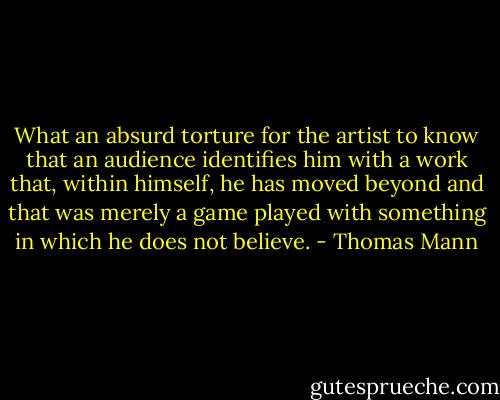 What an absurd torture for the artist to know that an audience identifies him with a work that, within himself, he has moved beyond and that was merely a game played with something in which he does not believe. - Thomas Mann