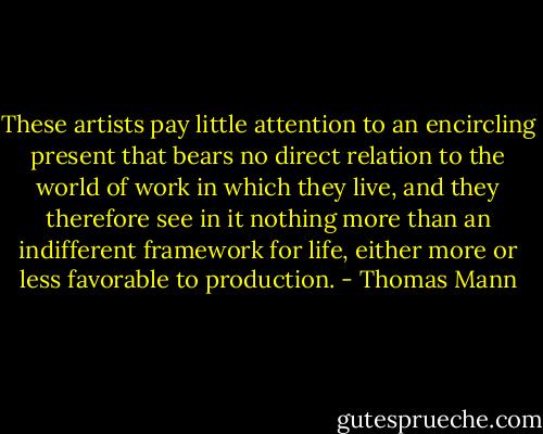 These artists pay little attention to an encircling present that bears no direct relation to the world of work in which they live, and they therefore see in it nothing more than an indifferent framework for life, either more or less favorable to production. - Thomas Mann