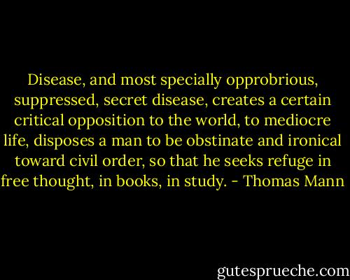 Disease, and most specially opprobrious, suppressed, secret disease, creates a certain critical opposition to the world, to mediocre life, disposes a man to be obstinate and ironical toward civil order, so that he seeks refuge in free thought, in books, in study. - Thomas Mann