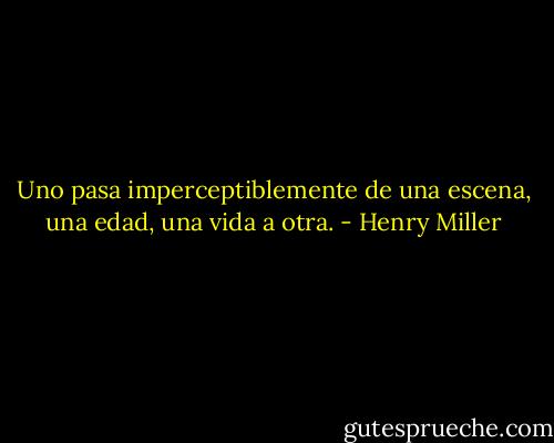 Uno pasa imperceptiblemente de una escena, una edad, una vida a otra. - Henry Miller