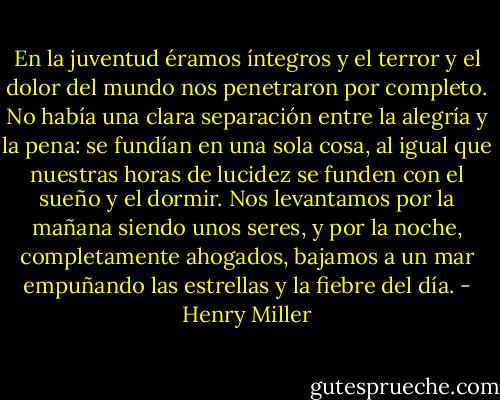 En la juventud éramos íntegros y el terror y el dolor del mundo nos penetraron por completo. No había una clara separación entre la alegría y la pena: se fundían en una sola cosa, al igual que nuestras horas de lucidez se funden con el sueño y el dormir. Nos levantamos por la mañana siendo unos seres, y por la noche, completamente ahogados, bajamos a un mar empuñando las estrellas y la fiebre del día. - Henry Miller