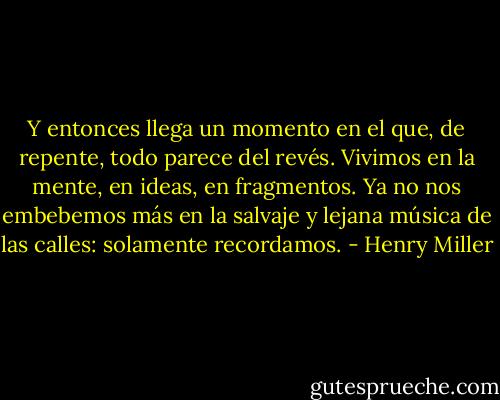 Y entonces llega un momento en el que, de repente, todo parece del revés. Vivimos en la mente, en ideas, en fragmentos. Ya no nos embebemos más en la salvaje y lejana música de las calles: solamente recordamos. - Henry Miller