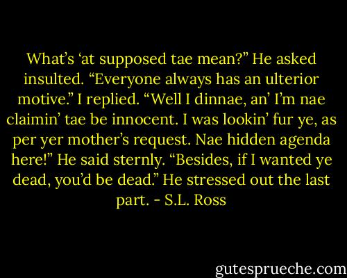 What’s ‘at supposed tae mean?” He asked insulted.<br />“Everyone always has an ulterior motive.” I replied.<br />“Well I dinnae, an’ I’m nae claimin’ tae be innocent. I was lookin’ fur ye, as per yer mother’s request. Nae hidden agenda here!” He said sternly. “Besides, if I wanted ye dead, you’d be dead.” He stressed out the last part. - S.L. Ross