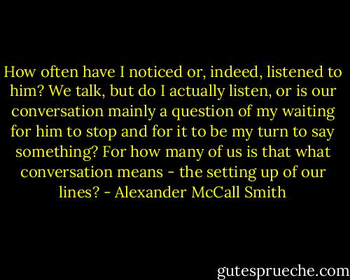 How often have I noticed or, indeed, listened to him? We talk, but do I actually listen, or is our conversation mainly a question of my waiting for him to stop and for it to be my turn to say something? For how many of us is that what conversation means - the setting up of our lines? - Alexander McCall Smith