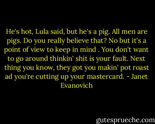 He's hot, Lula said, but he's a pig. All men are pigs.<br />Do you really believe that?<br />No but it's a point of view to keep in mind . You don't want to go around thinkin' shit is your fault. Next thing you know, they got you makin' pot roast ad you're cutting up your mastercard. - Janet Evanovich