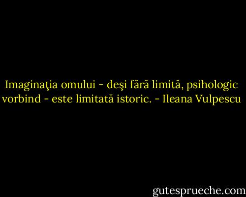 Imaginaţia omului - deşi fără limită, psihologic vorbind - este limitată istoric. - Ileana Vulpescu