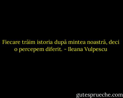 Fiecare trăim istoria după mintea noastră, deci o percepem diferit. - Ileana Vulpescu