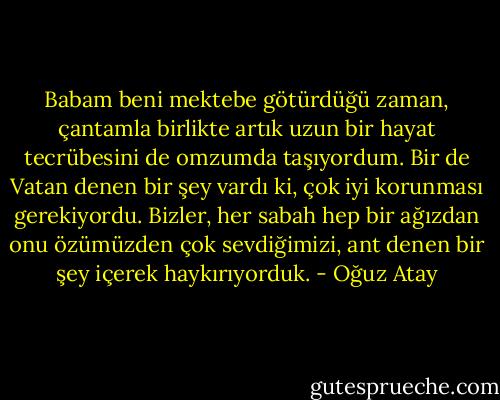 Babam beni mektebe götürdüğü zaman, çantamla birlikte artık uzun bir hayat tecrübesini de omzumda taşıyordum. Bir de Vatan denen bir şey vardı ki, çok iyi korunması gerekiyordu. Bizler, her sabah hep bir ağızdan onu özümüzden çok sevdiğimizi, ant denen bir şey içerek haykırıyorduk. - Oğuz Atay