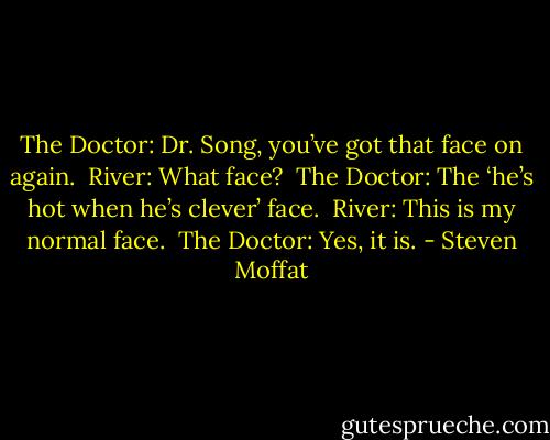 The Doctor: Dr. Song, you’ve got that face on again.<br /><br />River: What face?<br /><br />The Doctor: The ‘he’s hot when he’s clever’ face.<br /><br />River: This is my normal face.<br /><br />The Doctor: Yes, it is. - Steven Moffat