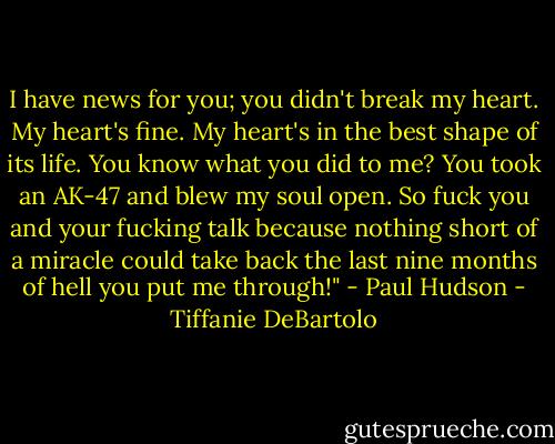 I have news for you; you didn't break my heart. My heart's fine. My heart's in the best shape of its life. You know what you did to me? You took an AK-47 and blew my soul open. So fuck you and your fucking talk because nothing short of a miracle could take back the last nine months of hell you put me through!" - Paul Hudson - Tiffanie DeBartolo