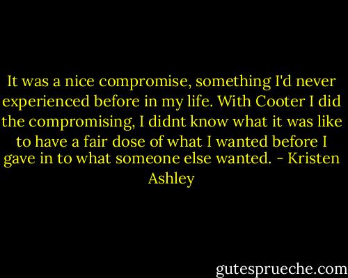 It was a nice compromise, something I'd never experienced before in my life. With Cooter I did the compromising, I didnt know what it was like to have a fair dose of what I wanted before I gave in to what someone else wanted. - Kristen Ashley