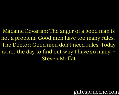 Madame Kovarian: The anger of a good man is not a problem. Good men have too many rules.<br /><br />The Doctor: Good men don't need rules. Today is not the day to find out why I have so many. - Steven Moffat