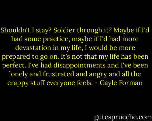 Shouldn't I stay? Soldier through it? Maybe if I'd had some practice, maybe if I'd had more devastation in my life, I would be more prepared to go on. It's not that my life has been perfect. I've had disappointments and I've been lonely and frustrated and angry and all the crappy stuff everyone feels. - Gayle Forman