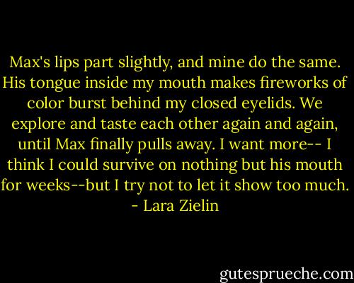 Max's lips part slightly, and mine do the same. His tongue inside my mouth makes fireworks of color burst behind my closed eyelids. We explore and taste each other again and again, until Max finally pulls away. I want more-- I think I could survive on nothing but his mouth for weeks--but I try not to let it show too much. - Lara Zielin