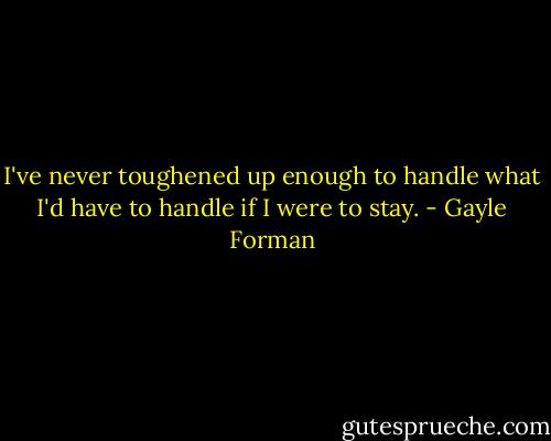 I've never toughened up enough to handle what I'd have to handle if I were to stay. - Gayle Forman