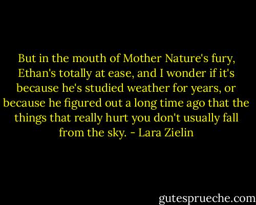 But in the mouth of Mother Nature's fury, Ethan's totally at ease, and I wonder if it's because he's studied weather for years, or because he figured out a long time ago that the things that really hurt you don't usually fall from the sky. - Lara Zielin