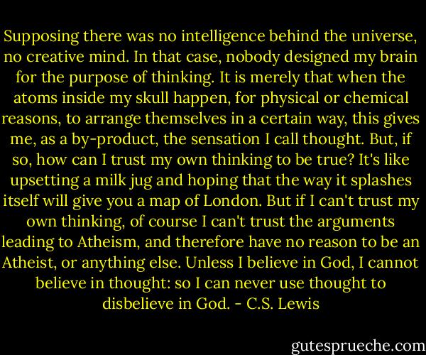 Supposing there was no intelligence behind the universe, no creative mind. In that case, nobody designed my brain for the purpose of thinking. It is merely that when the atoms inside my skull happen, for physical or chemical reasons, to arrange themselves in a certain way, this gives me, as a by-product, the sensation I call thought. But, if so, how can I trust my own thinking to be true? It's like upsetting a milk jug and hoping that the way it splashes itself will give you a map of London. But if I can't trust my own thinking, of course I can't trust the arguments leading to Atheism, and therefore have no reason to be an Atheist, or anything else. Unless I believe in God, I cannot believe in thought: so I can never use thought to disbelieve in God. - C.S. Lewis