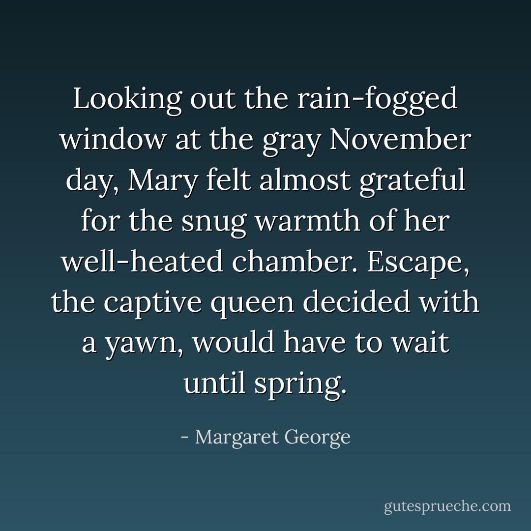 Looking out the rain-fogged window at the gray November day, Mary felt almost grateful for the snug warmth of her well-heated chamber. Escape, the captive queen decided with a yawn, would have to wait until spring. - Margaret George